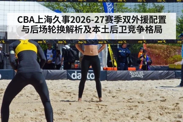CBA上海久事2026-27赛季双外援配置与后场轮换解析及本土后卫竞争格局
